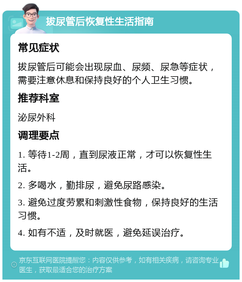 拔尿管后恢复性生活指南 常见症状 拔尿管后可能会出现尿血、尿频、尿急等症状，需要注意休息和保持良好的个人卫生习惯。 推荐科室 泌尿外科 调理要点 1. 等待1-2周，直到尿液正常，才可以恢复性生活。 2. 多喝水，勤排尿，避免尿路感染。 3. 避免过度劳累和刺激性食物，保持良好的生活习惯。 4. 如有不适，及时就医，避免延误治疗。