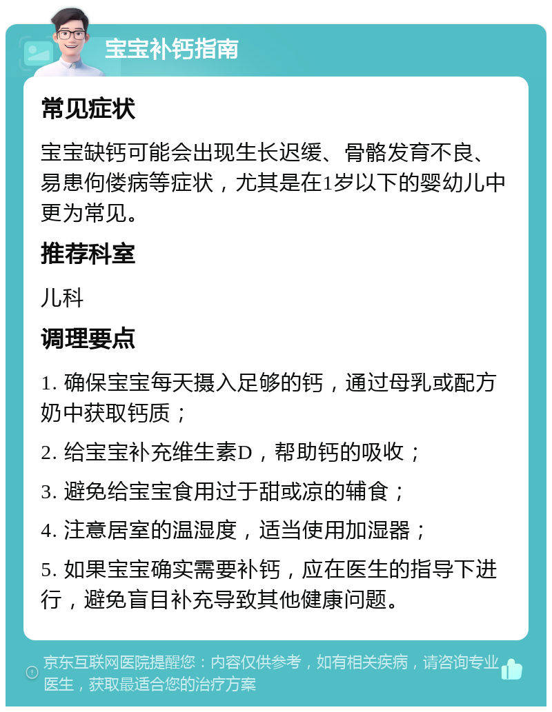 宝宝补钙指南 常见症状 宝宝缺钙可能会出现生长迟缓、骨骼发育不良、易患佝偻病等症状，尤其是在1岁以下的婴幼儿中更为常见。 推荐科室 儿科 调理要点 1. 确保宝宝每天摄入足够的钙，通过母乳或配方奶中获取钙质； 2. 给宝宝补充维生素D，帮助钙的吸收； 3. 避免给宝宝食用过于甜或凉的辅食； 4. 注意居室的温湿度，适当使用加湿器； 5. 如果宝宝确实需要补钙，应在医生的指导下进行，避免盲目补充导致其他健康问题。