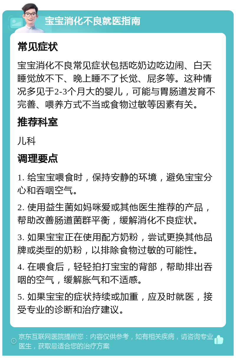 宝宝消化不良就医指南 常见症状 宝宝消化不良常见症状包括吃奶边吃边闹、白天睡觉放不下、晚上睡不了长觉、屁多等。这种情况多见于2-3个月大的婴儿，可能与胃肠道发育不完善、喂养方式不当或食物过敏等因素有关。 推荐科室 儿科 调理要点 1. 给宝宝喂食时，保持安静的环境，避免宝宝分心和吞咽空气。 2. 使用益生菌如妈咪爱或其他医生推荐的产品，帮助改善肠道菌群平衡，缓解消化不良症状。 3. 如果宝宝正在使用配方奶粉，尝试更换其他品牌或类型的奶粉，以排除食物过敏的可能性。 4. 在喂食后，轻轻拍打宝宝的背部，帮助排出吞咽的空气，缓解胀气和不适感。 5. 如果宝宝的症状持续或加重，应及时就医，接受专业的诊断和治疗建议。