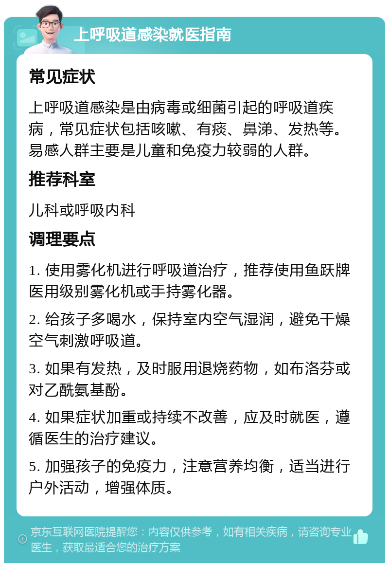 上呼吸道感染就医指南 常见症状 上呼吸道感染是由病毒或细菌引起的呼吸道疾病，常见症状包括咳嗽、有痰、鼻涕、发热等。易感人群主要是儿童和免疫力较弱的人群。 推荐科室 儿科或呼吸内科 调理要点 1. 使用雾化机进行呼吸道治疗，推荐使用鱼跃牌医用级别雾化机或手持雾化器。 2. 给孩子多喝水，保持室内空气湿润，避免干燥空气刺激呼吸道。 3. 如果有发热，及时服用退烧药物，如布洛芬或对乙酰氨基酚。 4. 如果症状加重或持续不改善，应及时就医，遵循医生的治疗建议。 5. 加强孩子的免疫力，注意营养均衡，适当进行户外活动，增强体质。