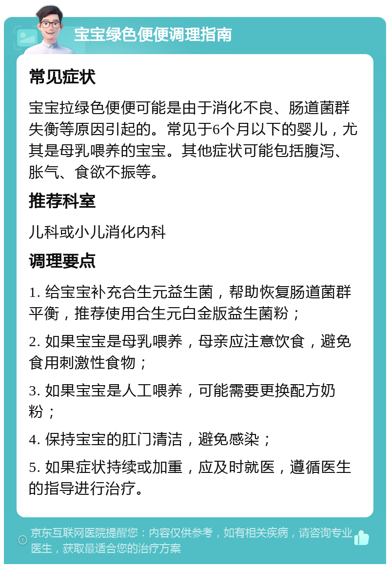 宝宝绿色便便调理指南 常见症状 宝宝拉绿色便便可能是由于消化不良、肠道菌群失衡等原因引起的。常见于6个月以下的婴儿，尤其是母乳喂养的宝宝。其他症状可能包括腹泻、胀气、食欲不振等。 推荐科室 儿科或小儿消化内科 调理要点 1. 给宝宝补充合生元益生菌，帮助恢复肠道菌群平衡，推荐使用合生元白金版益生菌粉； 2. 如果宝宝是母乳喂养，母亲应注意饮食，避免食用刺激性食物； 3. 如果宝宝是人工喂养，可能需要更换配方奶粉； 4. 保持宝宝的肛门清洁，避免感染； 5. 如果症状持续或加重，应及时就医，遵循医生的指导进行治疗。