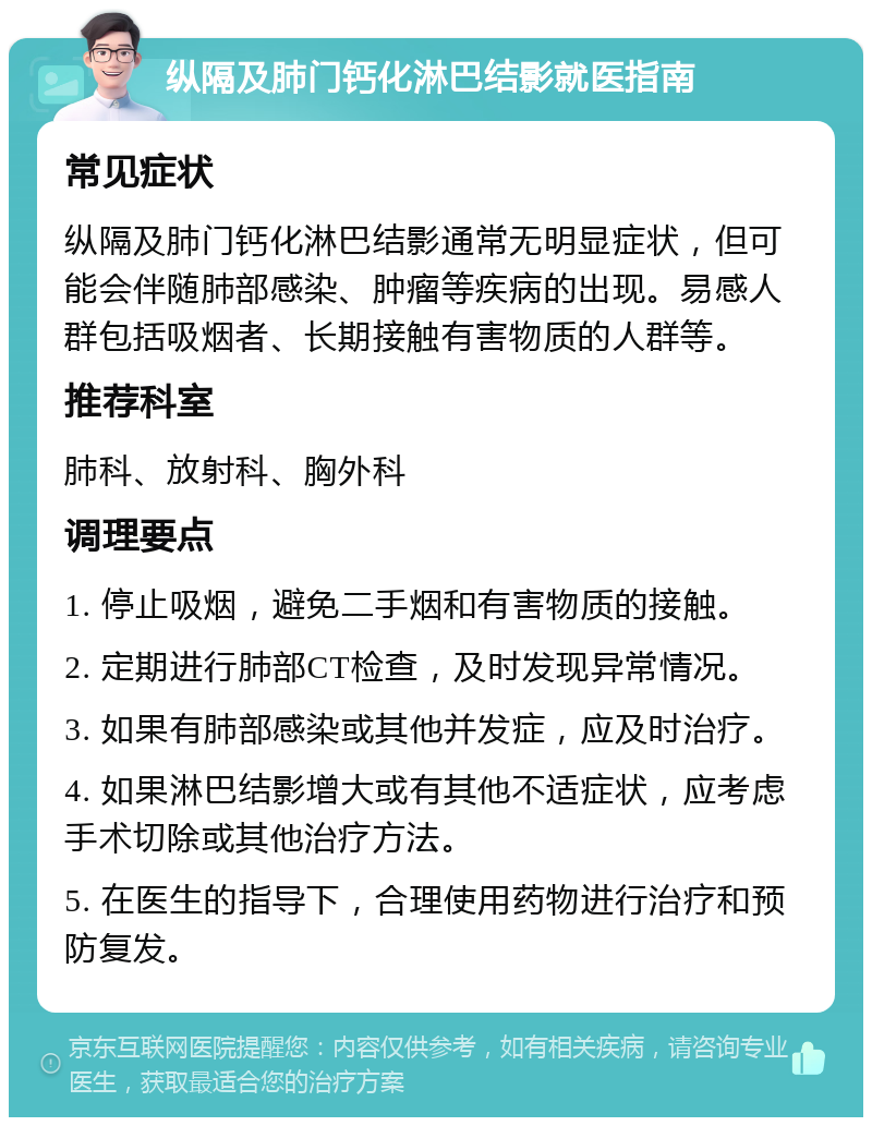 纵隔及肺门钙化淋巴结影就医指南 常见症状 纵隔及肺门钙化淋巴结影通常无明显症状，但可能会伴随肺部感染、肿瘤等疾病的出现。易感人群包括吸烟者、长期接触有害物质的人群等。 推荐科室 肺科、放射科、胸外科 调理要点 1. 停止吸烟，避免二手烟和有害物质的接触。 2. 定期进行肺部CT检查，及时发现异常情况。 3. 如果有肺部感染或其他并发症，应及时治疗。 4. 如果淋巴结影增大或有其他不适症状，应考虑手术切除或其他治疗方法。 5. 在医生的指导下，合理使用药物进行治疗和预防复发。