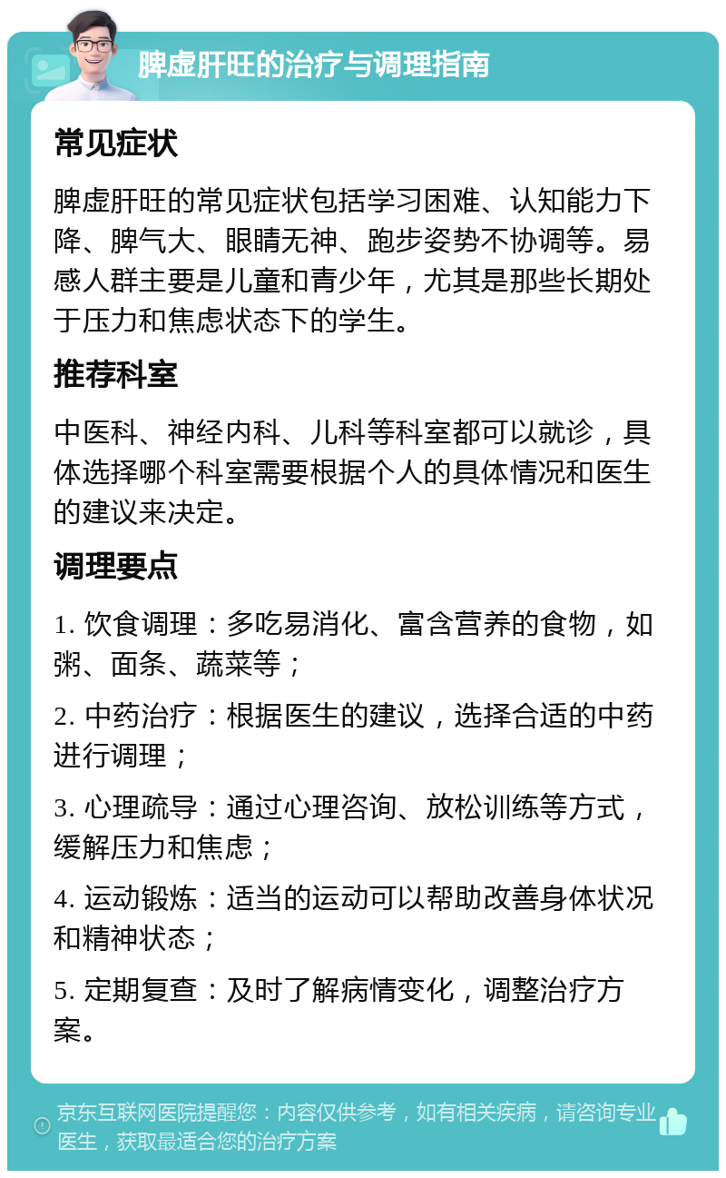 脾虚肝旺的治疗与调理指南 常见症状 脾虚肝旺的常见症状包括学习困难、认知能力下降、脾气大、眼睛无神、跑步姿势不协调等。易感人群主要是儿童和青少年，尤其是那些长期处于压力和焦虑状态下的学生。 推荐科室 中医科、神经内科、儿科等科室都可以就诊，具体选择哪个科室需要根据个人的具体情况和医生的建议来决定。 调理要点 1. 饮食调理：多吃易消化、富含营养的食物，如粥、面条、蔬菜等； 2. 中药治疗：根据医生的建议，选择合适的中药进行调理； 3. 心理疏导：通过心理咨询、放松训练等方式，缓解压力和焦虑； 4. 运动锻炼：适当的运动可以帮助改善身体状况和精神状态； 5. 定期复查：及时了解病情变化，调整治疗方案。