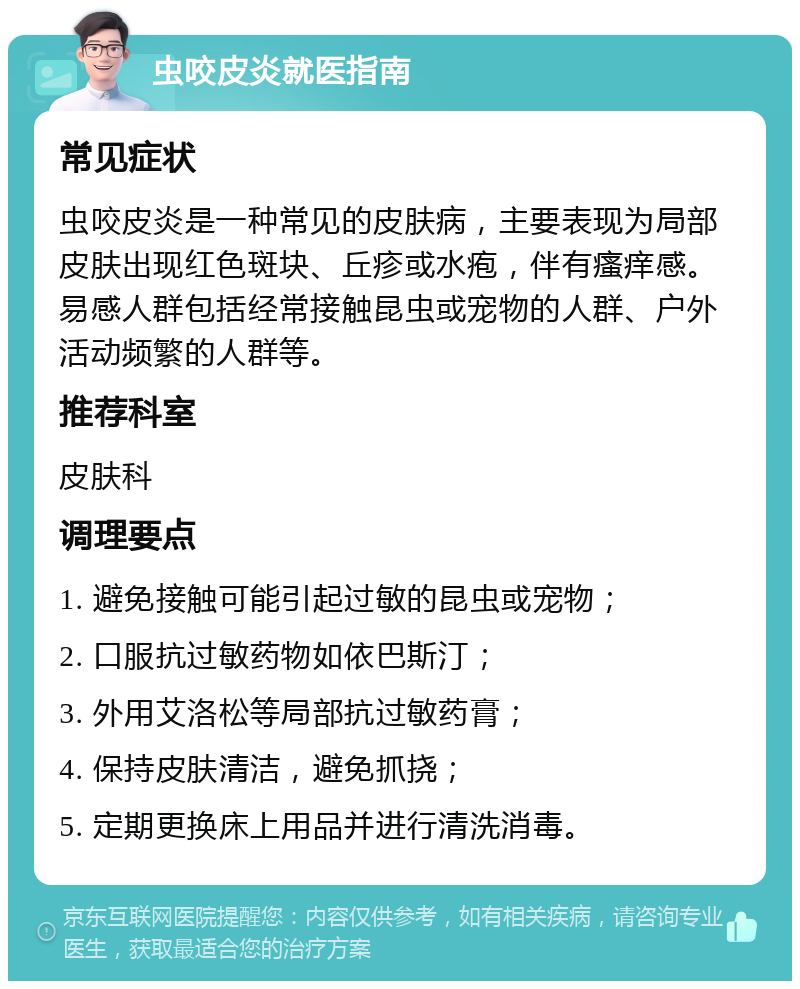 虫咬皮炎就医指南 常见症状 虫咬皮炎是一种常见的皮肤病，主要表现为局部皮肤出现红色斑块、丘疹或水疱，伴有瘙痒感。易感人群包括经常接触昆虫或宠物的人群、户外活动频繁的人群等。 推荐科室 皮肤科 调理要点 1. 避免接触可能引起过敏的昆虫或宠物； 2. 口服抗过敏药物如依巴斯汀； 3. 外用艾洛松等局部抗过敏药膏； 4. 保持皮肤清洁，避免抓挠； 5. 定期更换床上用品并进行清洗消毒。