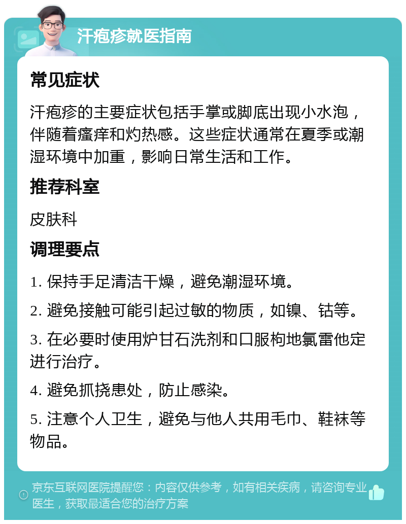 汗疱疹就医指南 常见症状 汗疱疹的主要症状包括手掌或脚底出现小水泡，伴随着瘙痒和灼热感。这些症状通常在夏季或潮湿环境中加重，影响日常生活和工作。 推荐科室 皮肤科 调理要点 1. 保持手足清洁干燥，避免潮湿环境。 2. 避免接触可能引起过敏的物质，如镍、钴等。 3. 在必要时使用炉甘石洗剂和口服枸地氯雷他定进行治疗。 4. 避免抓挠患处，防止感染。 5. 注意个人卫生，避免与他人共用毛巾、鞋袜等物品。