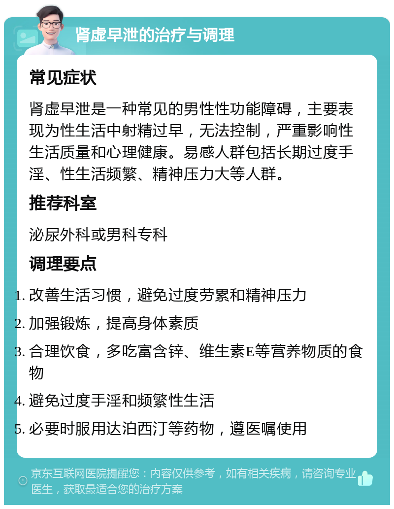 肾虚早泄的治疗与调理 常见症状 肾虚早泄是一种常见的男性性功能障碍，主要表现为性生活中射精过早，无法控制，严重影响性生活质量和心理健康。易感人群包括长期过度手淫、性生活频繁、精神压力大等人群。 推荐科室 泌尿外科或男科专科 调理要点 改善生活习惯，避免过度劳累和精神压力 加强锻炼，提高身体素质 合理饮食，多吃富含锌、维生素E等营养物质的食物 避免过度手淫和频繁性生活 必要时服用达泊西汀等药物，遵医嘱使用