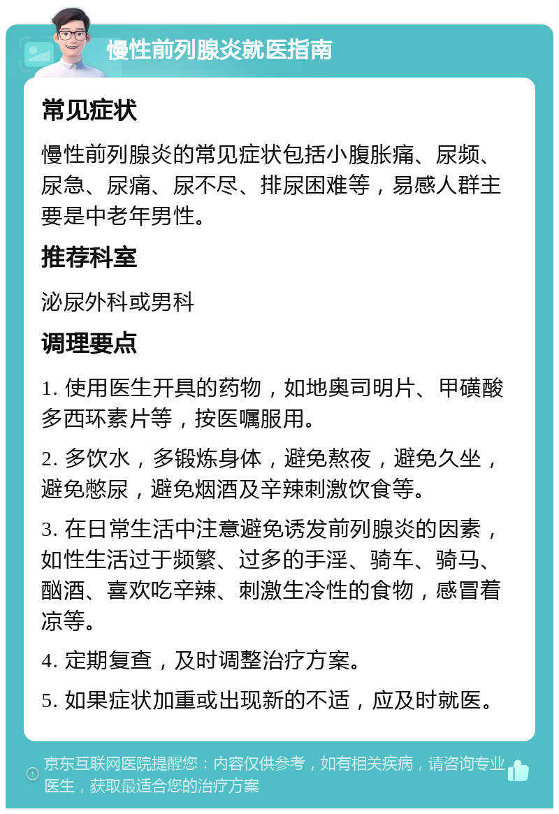 慢性前列腺炎就医指南 常见症状 慢性前列腺炎的常见症状包括小腹胀痛、尿频、尿急、尿痛、尿不尽、排尿困难等，易感人群主要是中老年男性。 推荐科室 泌尿外科或男科 调理要点 1. 使用医生开具的药物，如地奥司明片、甲磺酸多西环素片等，按医嘱服用。 2. 多饮水，多锻炼身体，避免熬夜，避免久坐，避免憋尿，避免烟酒及辛辣刺激饮食等。 3. 在日常生活中注意避免诱发前列腺炎的因素，如性生活过于频繁、过多的手淫、骑车、骑马、酗酒、喜欢吃辛辣、刺激生冷性的食物，感冒着凉等。 4. 定期复查，及时调整治疗方案。 5. 如果症状加重或出现新的不适，应及时就医。