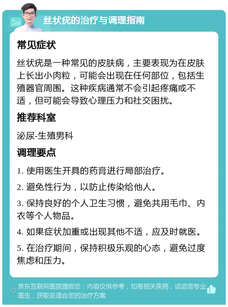 丝状疣的治疗与调理指南 常见症状 丝状疣是一种常见的皮肤病，主要表现为在皮肤上长出小肉粒，可能会出现在任何部位，包括生殖器官周围。这种疾病通常不会引起疼痛或不适，但可能会导致心理压力和社交困扰。 推荐科室 泌尿-生殖男科 调理要点 1. 使用医生开具的药膏进行局部治疗。 2. 避免性行为，以防止传染给他人。 3. 保持良好的个人卫生习惯，避免共用毛巾、内衣等个人物品。 4. 如果症状加重或出现其他不适，应及时就医。 5. 在治疗期间，保持积极乐观的心态，避免过度焦虑和压力。