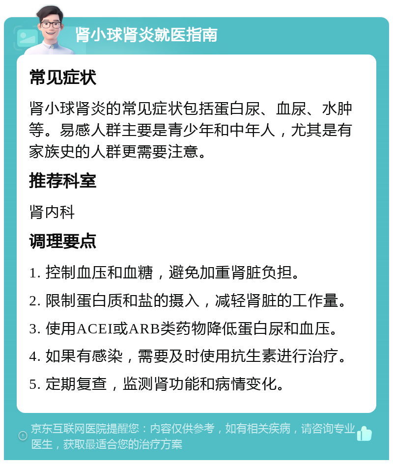 肾小球肾炎就医指南 常见症状 肾小球肾炎的常见症状包括蛋白尿、血尿、水肿等。易感人群主要是青少年和中年人，尤其是有家族史的人群更需要注意。 推荐科室 肾内科 调理要点 1. 控制血压和血糖，避免加重肾脏负担。 2. 限制蛋白质和盐的摄入，减轻肾脏的工作量。 3. 使用ACEI或ARB类药物降低蛋白尿和血压。 4. 如果有感染，需要及时使用抗生素进行治疗。 5. 定期复查，监测肾功能和病情变化。