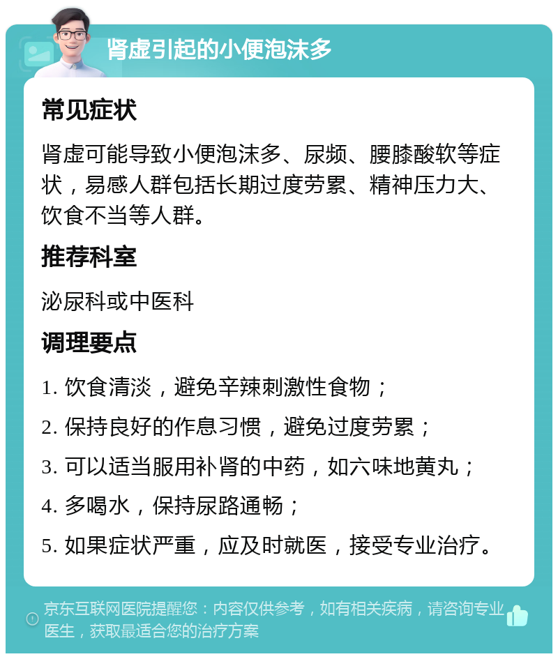 肾虚引起的小便泡沫多 常见症状 肾虚可能导致小便泡沫多、尿频、腰膝酸软等症状，易感人群包括长期过度劳累、精神压力大、饮食不当等人群。 推荐科室 泌尿科或中医科 调理要点 1. 饮食清淡，避免辛辣刺激性食物； 2. 保持良好的作息习惯，避免过度劳累； 3. 可以适当服用补肾的中药，如六味地黄丸； 4. 多喝水，保持尿路通畅； 5. 如果症状严重，应及时就医，接受专业治疗。