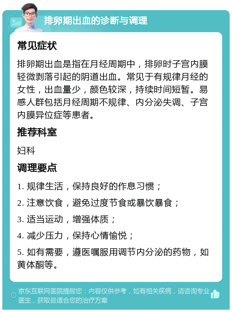 排卵期出血的诊断与调理 常见症状 排卵期出血是指在月经周期中，排卵时子宫内膜轻微剥落引起的阴道出血。常见于有规律月经的女性，出血量少，颜色较深，持续时间短暂。易感人群包括月经周期不规律、内分泌失调、子宫内膜异位症等患者。 推荐科室 妇科 调理要点 1. 规律生活，保持良好的作息习惯； 2. 注意饮食，避免过度节食或暴饮暴食； 3. 适当运动，增强体质； 4. 减少压力，保持心情愉悦； 5. 如有需要，遵医嘱服用调节内分泌的药物，如黄体酮等。