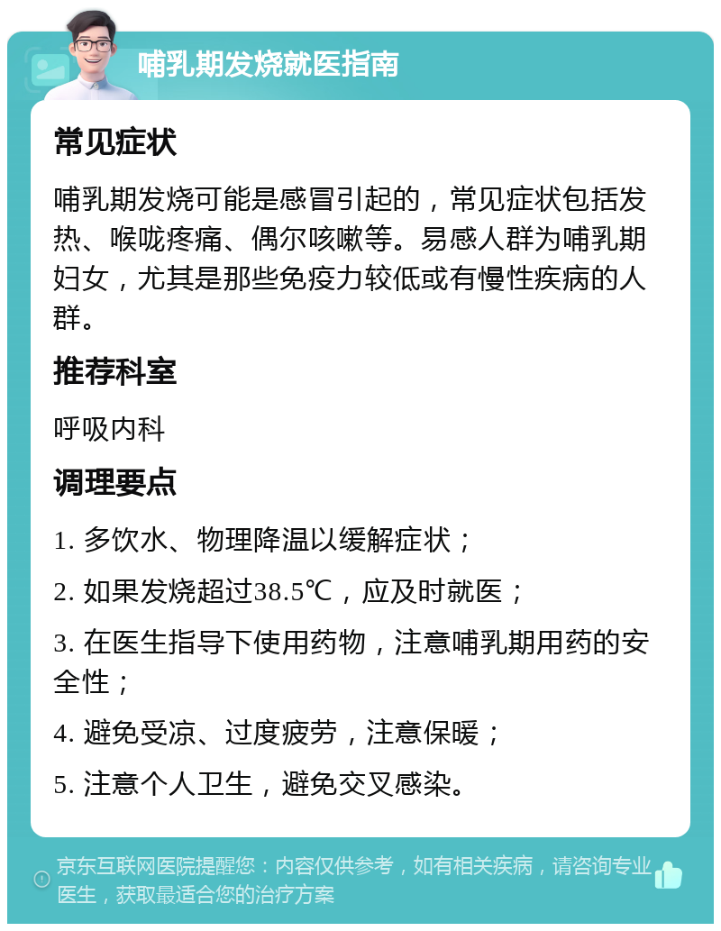 哺乳期发烧就医指南 常见症状 哺乳期发烧可能是感冒引起的，常见症状包括发热、喉咙疼痛、偶尔咳嗽等。易感人群为哺乳期妇女，尤其是那些免疫力较低或有慢性疾病的人群。 推荐科室 呼吸内科 调理要点 1. 多饮水、物理降温以缓解症状； 2. 如果发烧超过38.5℃，应及时就医； 3. 在医生指导下使用药物，注意哺乳期用药的安全性； 4. 避免受凉、过度疲劳，注意保暖； 5. 注意个人卫生，避免交叉感染。