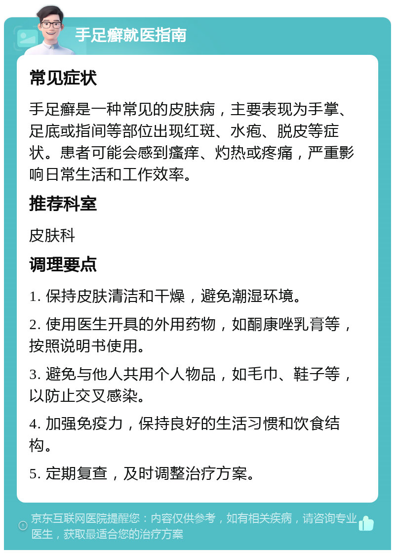 手足癣就医指南 常见症状 手足癣是一种常见的皮肤病，主要表现为手掌、足底或指间等部位出现红斑、水疱、脱皮等症状。患者可能会感到瘙痒、灼热或疼痛，严重影响日常生活和工作效率。 推荐科室 皮肤科 调理要点 1. 保持皮肤清洁和干燥，避免潮湿环境。 2. 使用医生开具的外用药物，如酮康唑乳膏等，按照说明书使用。 3. 避免与他人共用个人物品，如毛巾、鞋子等，以防止交叉感染。 4. 加强免疫力，保持良好的生活习惯和饮食结构。 5. 定期复查，及时调整治疗方案。