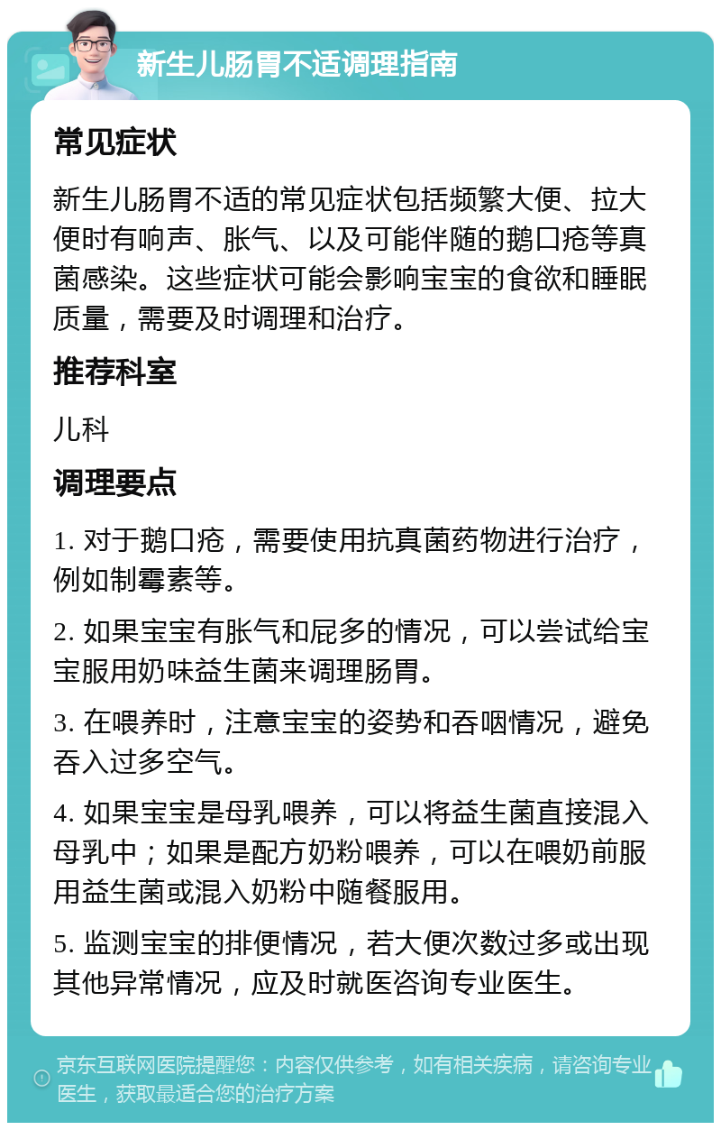 新生儿肠胃不适调理指南 常见症状 新生儿肠胃不适的常见症状包括频繁大便、拉大便时有响声、胀气、以及可能伴随的鹅口疮等真菌感染。这些症状可能会影响宝宝的食欲和睡眠质量，需要及时调理和治疗。 推荐科室 儿科 调理要点 1. 对于鹅口疮，需要使用抗真菌药物进行治疗，例如制霉素等。 2. 如果宝宝有胀气和屁多的情况，可以尝试给宝宝服用奶味益生菌来调理肠胃。 3. 在喂养时，注意宝宝的姿势和吞咽情况，避免吞入过多空气。 4. 如果宝宝是母乳喂养，可以将益生菌直接混入母乳中；如果是配方奶粉喂养，可以在喂奶前服用益生菌或混入奶粉中随餐服用。 5. 监测宝宝的排便情况，若大便次数过多或出现其他异常情况，应及时就医咨询专业医生。