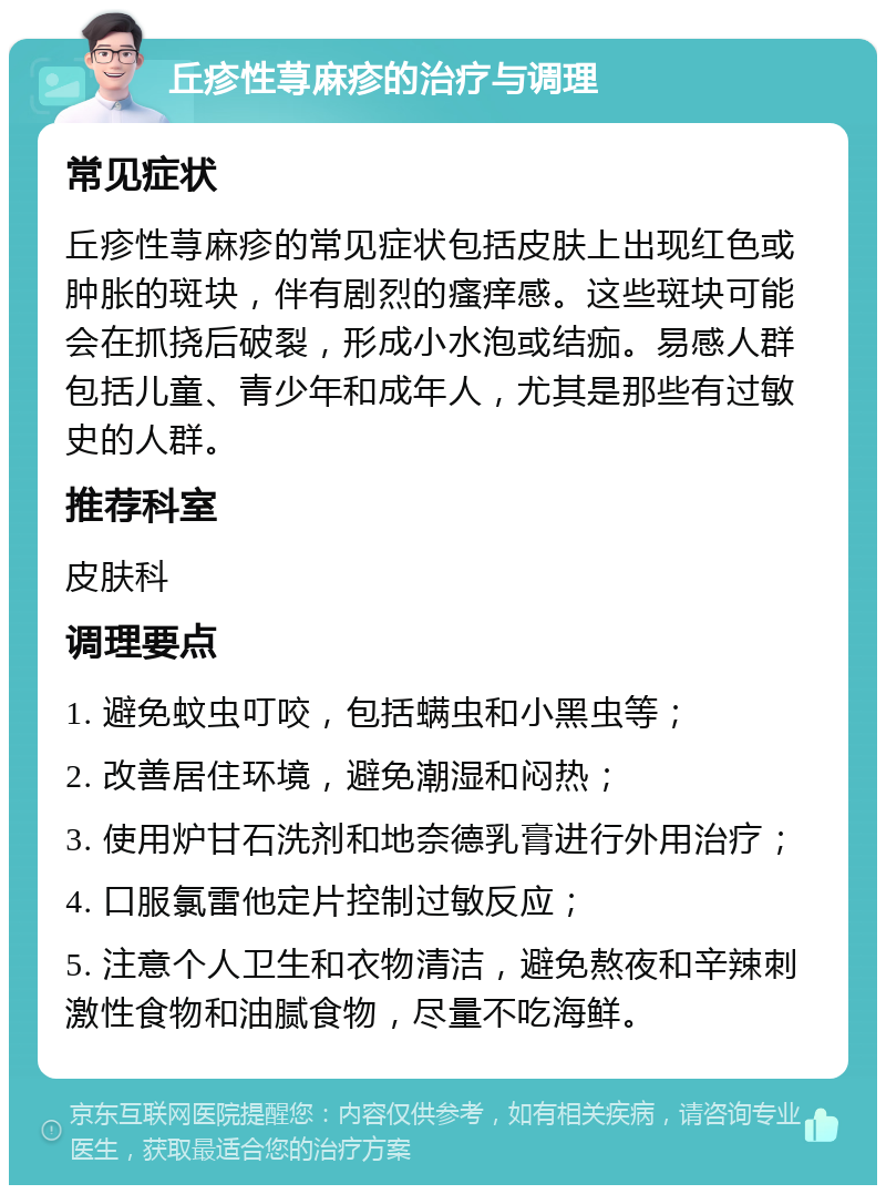 丘疹性荨麻疹的治疗与调理 常见症状 丘疹性荨麻疹的常见症状包括皮肤上出现红色或肿胀的斑块，伴有剧烈的瘙痒感。这些斑块可能会在抓挠后破裂，形成小水泡或结痂。易感人群包括儿童、青少年和成年人，尤其是那些有过敏史的人群。 推荐科室 皮肤科 调理要点 1. 避免蚊虫叮咬，包括螨虫和小黑虫等； 2. 改善居住环境，避免潮湿和闷热； 3. 使用炉甘石洗剂和地奈德乳膏进行外用治疗； 4. 口服氯雷他定片控制过敏反应； 5. 注意个人卫生和衣物清洁，避免熬夜和辛辣刺激性食物和油腻食物，尽量不吃海鲜。