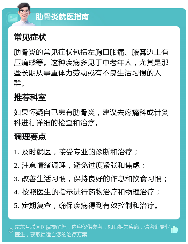 肋骨炎就医指南 常见症状 肋骨炎的常见症状包括左胸口胀痛、腋窝边上有压痛感等。这种疾病多见于中老年人，尤其是那些长期从事重体力劳动或有不良生活习惯的人群。 推荐科室 如果怀疑自己患有肋骨炎，建议去疼痛科或针灸科进行详细的检查和治疗。 调理要点 1. 及时就医，接受专业的诊断和治疗； 2. 注意情绪调理，避免过度紧张和焦虑； 3. 改善生活习惯，保持良好的作息和饮食习惯； 4. 按照医生的指示进行药物治疗和物理治疗； 5. 定期复查，确保疾病得到有效控制和治疗。