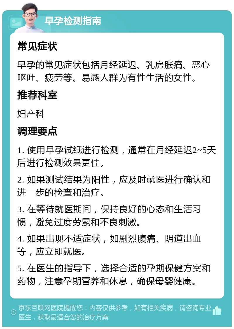 早孕检测指南 常见症状 早孕的常见症状包括月经延迟、乳房胀痛、恶心呕吐、疲劳等。易感人群为有性生活的女性。 推荐科室 妇产科 调理要点 1. 使用早孕试纸进行检测，通常在月经延迟2~5天后进行检测效果更佳。 2. 如果测试结果为阳性，应及时就医进行确认和进一步的检查和治疗。 3. 在等待就医期间，保持良好的心态和生活习惯，避免过度劳累和不良刺激。 4. 如果出现不适症状，如剧烈腹痛、阴道出血等，应立即就医。 5. 在医生的指导下，选择合适的孕期保健方案和药物，注意孕期营养和休息，确保母婴健康。