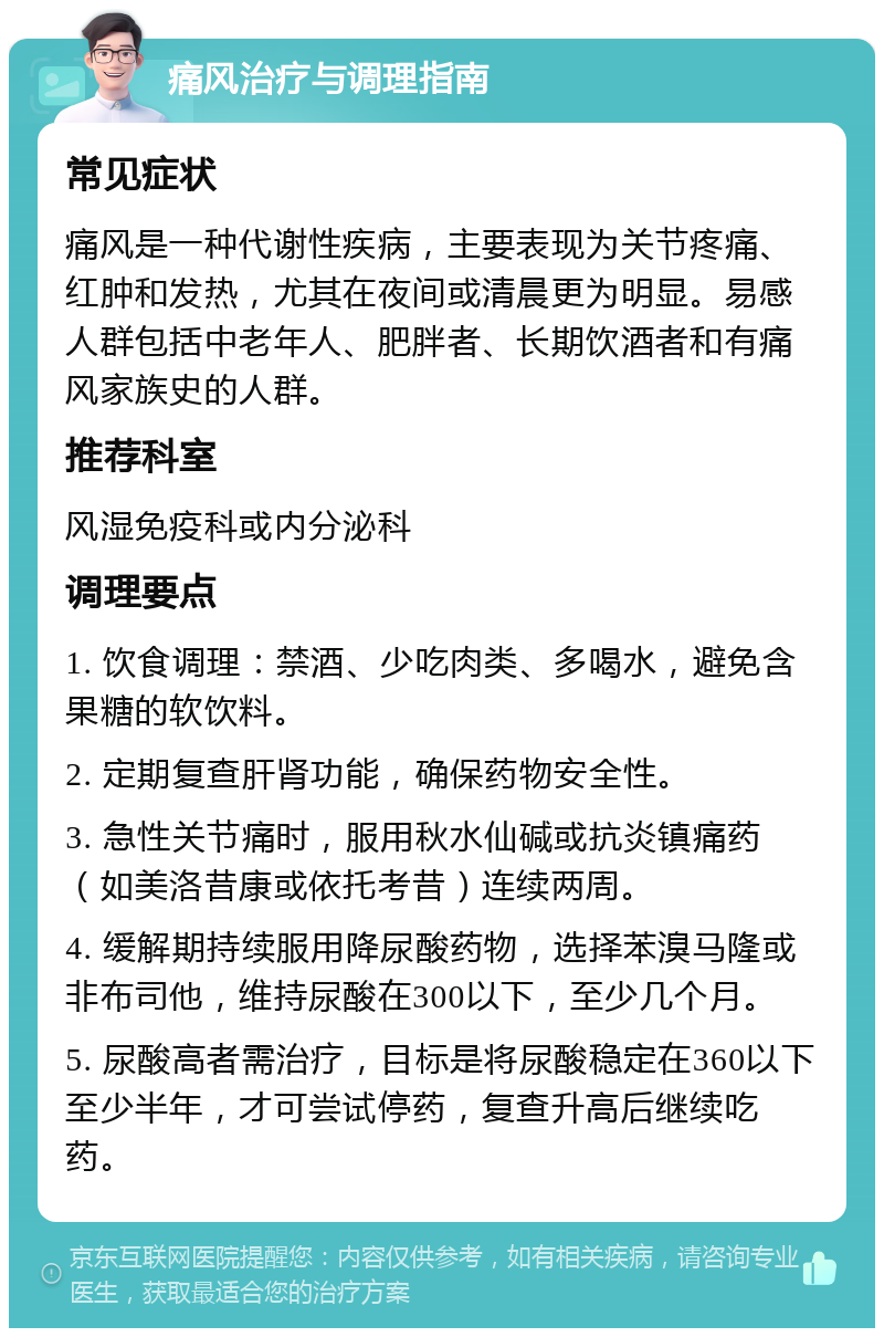 痛风治疗与调理指南 常见症状 痛风是一种代谢性疾病，主要表现为关节疼痛、红肿和发热，尤其在夜间或清晨更为明显。易感人群包括中老年人、肥胖者、长期饮酒者和有痛风家族史的人群。 推荐科室 风湿免疫科或内分泌科 调理要点 1. 饮食调理：禁酒、少吃肉类、多喝水，避免含果糖的软饮料。 2. 定期复查肝肾功能，确保药物安全性。 3. 急性关节痛时，服用秋水仙碱或抗炎镇痛药（如美洛昔康或依托考昔）连续两周。 4. 缓解期持续服用降尿酸药物，选择苯溴马隆或非布司他，维持尿酸在300以下，至少几个月。 5. 尿酸高者需治疗，目标是将尿酸稳定在360以下至少半年，才可尝试停药，复查升高后继续吃药。