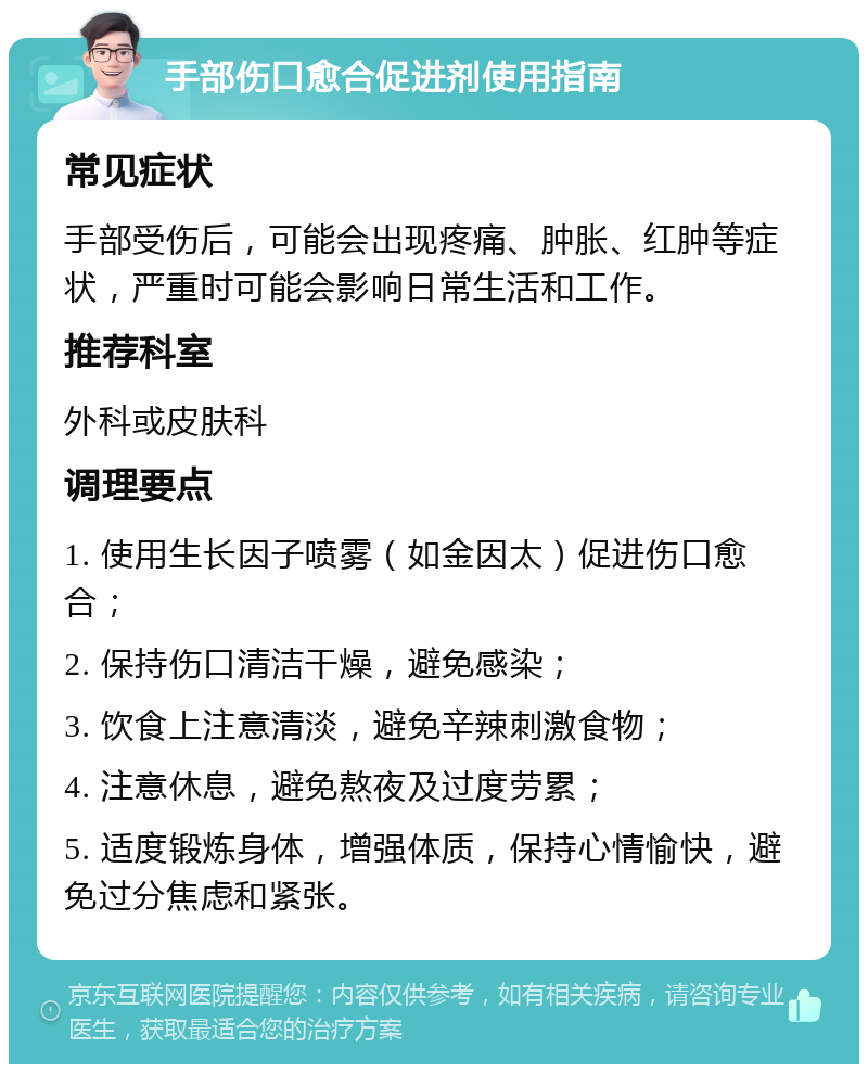 手部伤口愈合促进剂使用指南 常见症状 手部受伤后，可能会出现疼痛、肿胀、红肿等症状，严重时可能会影响日常生活和工作。 推荐科室 外科或皮肤科 调理要点 1. 使用生长因子喷雾（如金因太）促进伤口愈合； 2. 保持伤口清洁干燥，避免感染； 3. 饮食上注意清淡，避免辛辣刺激食物； 4. 注意休息，避免熬夜及过度劳累； 5. 适度锻炼身体，增强体质，保持心情愉快，避免过分焦虑和紧张。