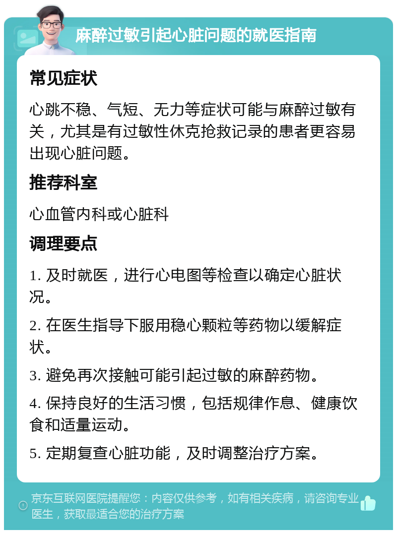 麻醉过敏引起心脏问题的就医指南 常见症状 心跳不稳、气短、无力等症状可能与麻醉过敏有关，尤其是有过敏性休克抢救记录的患者更容易出现心脏问题。 推荐科室 心血管内科或心脏科 调理要点 1. 及时就医，进行心电图等检查以确定心脏状况。 2. 在医生指导下服用稳心颗粒等药物以缓解症状。 3. 避免再次接触可能引起过敏的麻醉药物。 4. 保持良好的生活习惯，包括规律作息、健康饮食和适量运动。 5. 定期复查心脏功能，及时调整治疗方案。