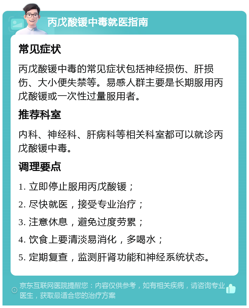 丙戊酸锾中毒就医指南 常见症状 丙戊酸锾中毒的常见症状包括神经损伤、肝损伤、大小便失禁等。易感人群主要是长期服用丙戊酸锾或一次性过量服用者。 推荐科室 内科、神经科、肝病科等相关科室都可以就诊丙戊酸锾中毒。 调理要点 1. 立即停止服用丙戊酸锾； 2. 尽快就医，接受专业治疗； 3. 注意休息，避免过度劳累； 4. 饮食上要清淡易消化，多喝水； 5. 定期复查，监测肝肾功能和神经系统状态。