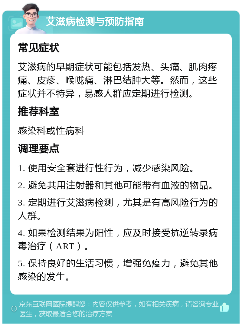 艾滋病检测与预防指南 常见症状 艾滋病的早期症状可能包括发热、头痛、肌肉疼痛、皮疹、喉咙痛、淋巴结肿大等。然而，这些症状并不特异，易感人群应定期进行检测。 推荐科室 感染科或性病科 调理要点 1. 使用安全套进行性行为，减少感染风险。 2. 避免共用注射器和其他可能带有血液的物品。 3. 定期进行艾滋病检测，尤其是有高风险行为的人群。 4. 如果检测结果为阳性，应及时接受抗逆转录病毒治疗（ART）。 5. 保持良好的生活习惯，增强免疫力，避免其他感染的发生。