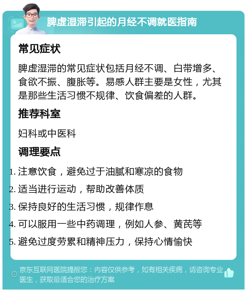 脾虚湿滞引起的月经不调就医指南 常见症状 脾虚湿滞的常见症状包括月经不调、白带增多、食欲不振、腹胀等。易感人群主要是女性，尤其是那些生活习惯不规律、饮食偏差的人群。 推荐科室 妇科或中医科 调理要点 注意饮食，避免过于油腻和寒凉的食物 适当进行运动，帮助改善体质 保持良好的生活习惯，规律作息 可以服用一些中药调理，例如人参、黄芪等 避免过度劳累和精神压力，保持心情愉快