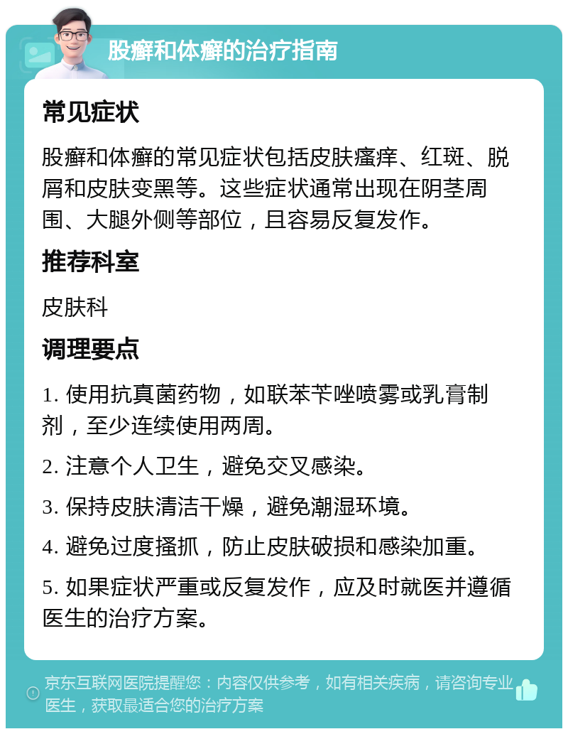 股癣和体癣的治疗指南 常见症状 股癣和体癣的常见症状包括皮肤瘙痒、红斑、脱屑和皮肤变黑等。这些症状通常出现在阴茎周围、大腿外侧等部位，且容易反复发作。 推荐科室 皮肤科 调理要点 1. 使用抗真菌药物，如联苯苄唑喷雾或乳膏制剂，至少连续使用两周。 2. 注意个人卫生，避免交叉感染。 3. 保持皮肤清洁干燥，避免潮湿环境。 4. 避免过度搔抓，防止皮肤破损和感染加重。 5. 如果症状严重或反复发作，应及时就医并遵循医生的治疗方案。