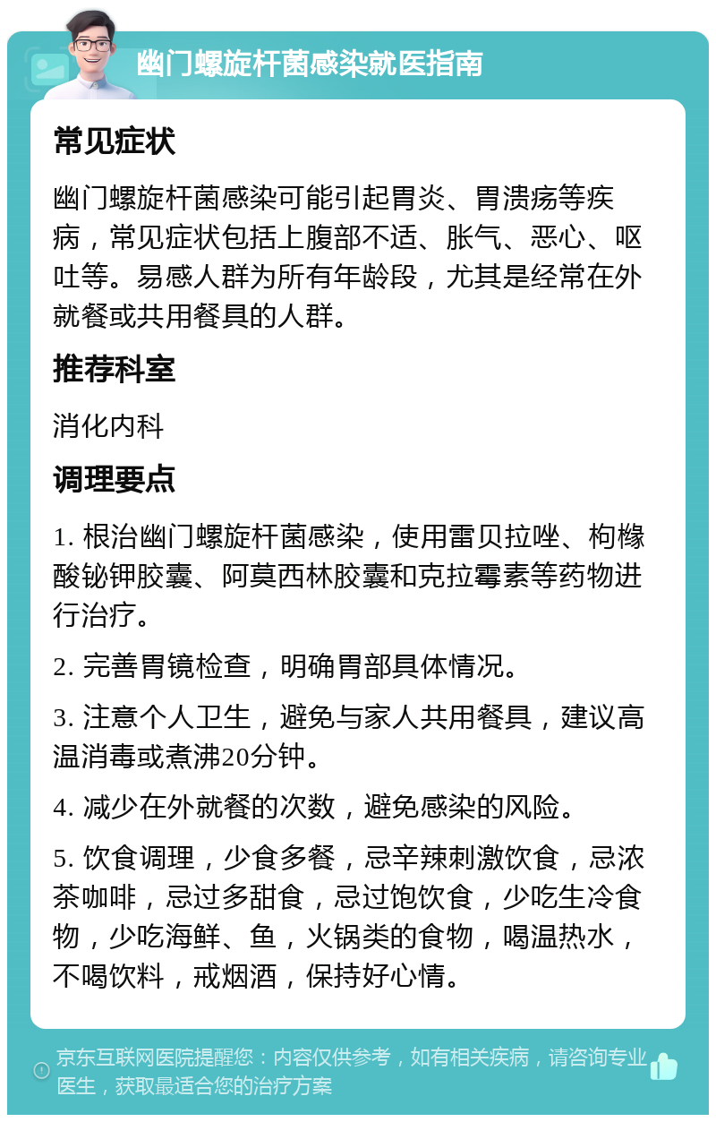 幽门螺旋杆菌感染就医指南 常见症状 幽门螺旋杆菌感染可能引起胃炎、胃溃疡等疾病，常见症状包括上腹部不适、胀气、恶心、呕吐等。易感人群为所有年龄段，尤其是经常在外就餐或共用餐具的人群。 推荐科室 消化内科 调理要点 1. 根治幽门螺旋杆菌感染，使用雷贝拉唑、枸橼酸铋钾胶囊、阿莫西林胶囊和克拉霉素等药物进行治疗。 2. 完善胃镜检查，明确胃部具体情况。 3. 注意个人卫生，避免与家人共用餐具，建议高温消毒或煮沸20分钟。 4. 减少在外就餐的次数，避免感染的风险。 5. 饮食调理，少食多餐，忌辛辣刺激饮食，忌浓茶咖啡，忌过多甜食，忌过饱饮食，少吃生冷食物，少吃海鲜、鱼，火锅类的食物，喝温热水，不喝饮料，戒烟酒，保持好心情。