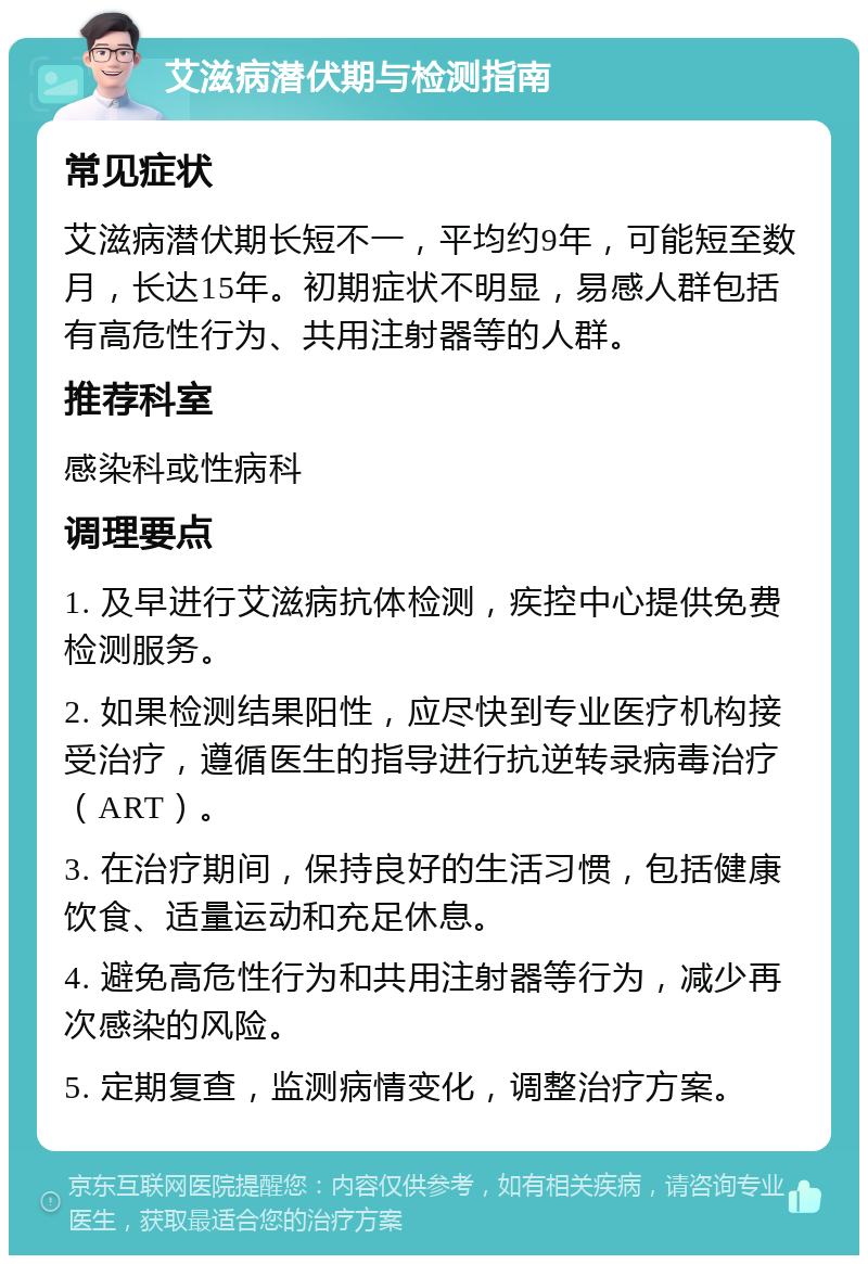 艾滋病潜伏期与检测指南 常见症状 艾滋病潜伏期长短不一，平均约9年，可能短至数月，长达15年。初期症状不明显，易感人群包括有高危性行为、共用注射器等的人群。 推荐科室 感染科或性病科 调理要点 1. 及早进行艾滋病抗体检测，疾控中心提供免费检测服务。 2. 如果检测结果阳性，应尽快到专业医疗机构接受治疗，遵循医生的指导进行抗逆转录病毒治疗（ART）。 3. 在治疗期间，保持良好的生活习惯，包括健康饮食、适量运动和充足休息。 4. 避免高危性行为和共用注射器等行为，减少再次感染的风险。 5. 定期复查，监测病情变化，调整治疗方案。