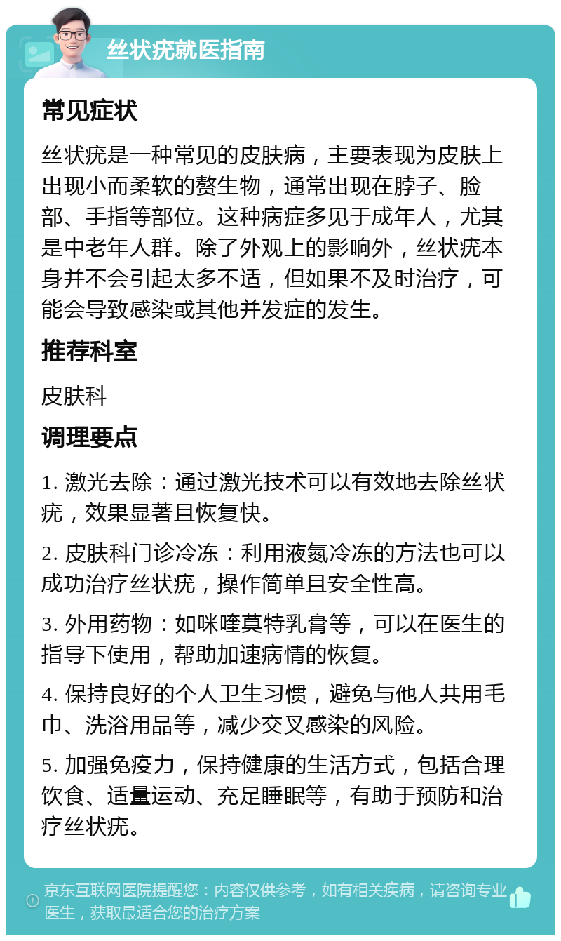 丝状疣就医指南 常见症状 丝状疣是一种常见的皮肤病，主要表现为皮肤上出现小而柔软的赘生物，通常出现在脖子、脸部、手指等部位。这种病症多见于成年人，尤其是中老年人群。除了外观上的影响外，丝状疣本身并不会引起太多不适，但如果不及时治疗，可能会导致感染或其他并发症的发生。 推荐科室 皮肤科 调理要点 1. 激光去除：通过激光技术可以有效地去除丝状疣，效果显著且恢复快。 2. 皮肤科门诊冷冻：利用液氮冷冻的方法也可以成功治疗丝状疣，操作简单且安全性高。 3. 外用药物：如咪喹莫特乳膏等，可以在医生的指导下使用，帮助加速病情的恢复。 4. 保持良好的个人卫生习惯，避免与他人共用毛巾、洗浴用品等，减少交叉感染的风险。 5. 加强免疫力，保持健康的生活方式，包括合理饮食、适量运动、充足睡眠等，有助于预防和治疗丝状疣。