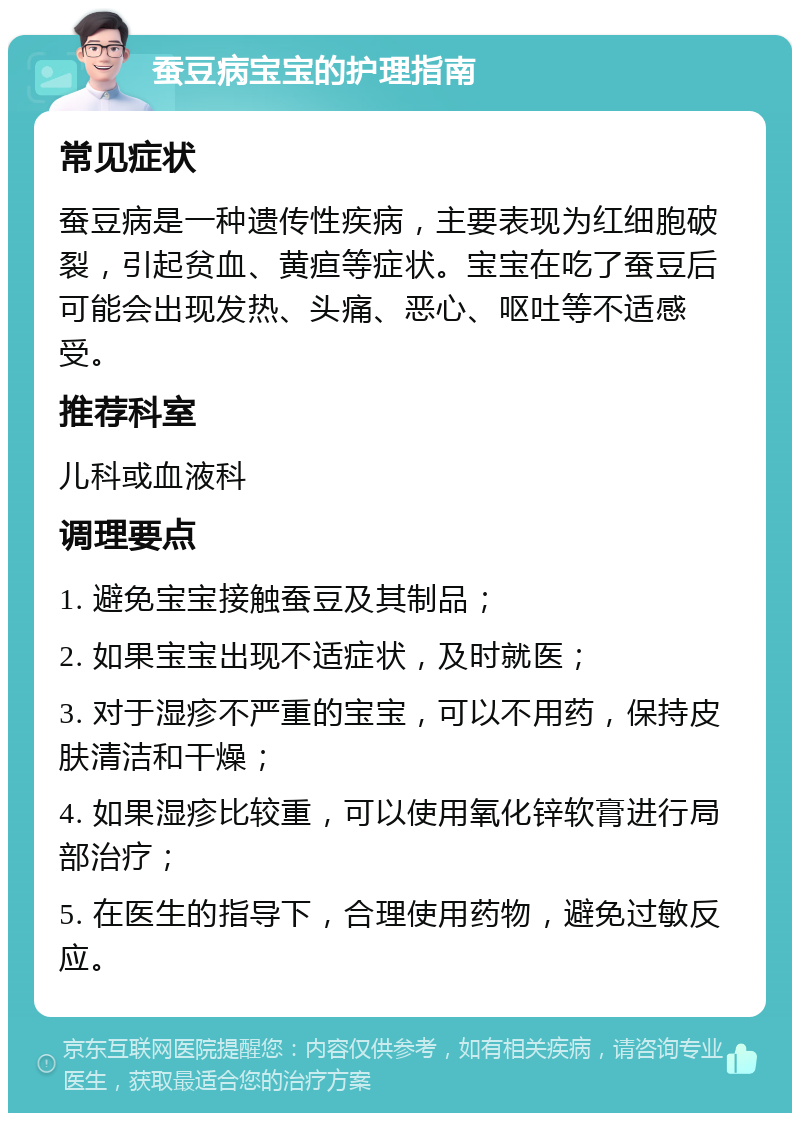 蚕豆病宝宝的护理指南 常见症状 蚕豆病是一种遗传性疾病，主要表现为红细胞破裂，引起贫血、黄疸等症状。宝宝在吃了蚕豆后可能会出现发热、头痛、恶心、呕吐等不适感受。 推荐科室 儿科或血液科 调理要点 1. 避免宝宝接触蚕豆及其制品； 2. 如果宝宝出现不适症状，及时就医； 3. 对于湿疹不严重的宝宝，可以不用药，保持皮肤清洁和干燥； 4. 如果湿疹比较重，可以使用氧化锌软膏进行局部治疗； 5. 在医生的指导下，合理使用药物，避免过敏反应。