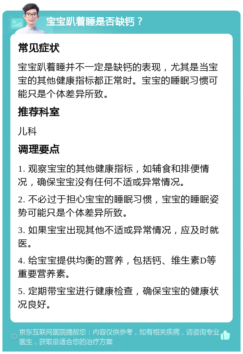 宝宝趴着睡是否缺钙？ 常见症状 宝宝趴着睡并不一定是缺钙的表现，尤其是当宝宝的其他健康指标都正常时。宝宝的睡眠习惯可能只是个体差异所致。 推荐科室 儿科 调理要点 1. 观察宝宝的其他健康指标，如辅食和排便情况，确保宝宝没有任何不适或异常情况。 2. 不必过于担心宝宝的睡眠习惯，宝宝的睡眠姿势可能只是个体差异所致。 3. 如果宝宝出现其他不适或异常情况，应及时就医。 4. 给宝宝提供均衡的营养，包括钙、维生素D等重要营养素。 5. 定期带宝宝进行健康检查，确保宝宝的健康状况良好。