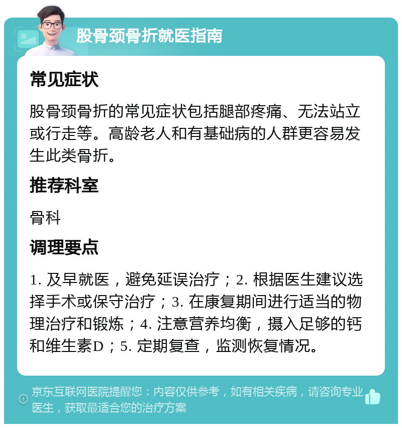 股骨颈骨折就医指南 常见症状 股骨颈骨折的常见症状包括腿部疼痛、无法站立或行走等。高龄老人和有基础病的人群更容易发生此类骨折。 推荐科室 骨科 调理要点 1. 及早就医，避免延误治疗；2. 根据医生建议选择手术或保守治疗；3. 在康复期间进行适当的物理治疗和锻炼；4. 注意营养均衡，摄入足够的钙和维生素D；5. 定期复查，监测恢复情况。