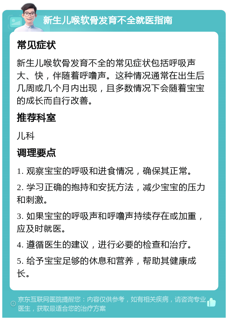 新生儿喉软骨发育不全就医指南 常见症状 新生儿喉软骨发育不全的常见症状包括呼吸声大、快，伴随着呼噜声。这种情况通常在出生后几周或几个月内出现，且多数情况下会随着宝宝的成长而自行改善。 推荐科室 儿科 调理要点 1. 观察宝宝的呼吸和进食情况，确保其正常。 2. 学习正确的抱持和安抚方法，减少宝宝的压力和刺激。 3. 如果宝宝的呼吸声和呼噜声持续存在或加重，应及时就医。 4. 遵循医生的建议，进行必要的检查和治疗。 5. 给予宝宝足够的休息和营养，帮助其健康成长。