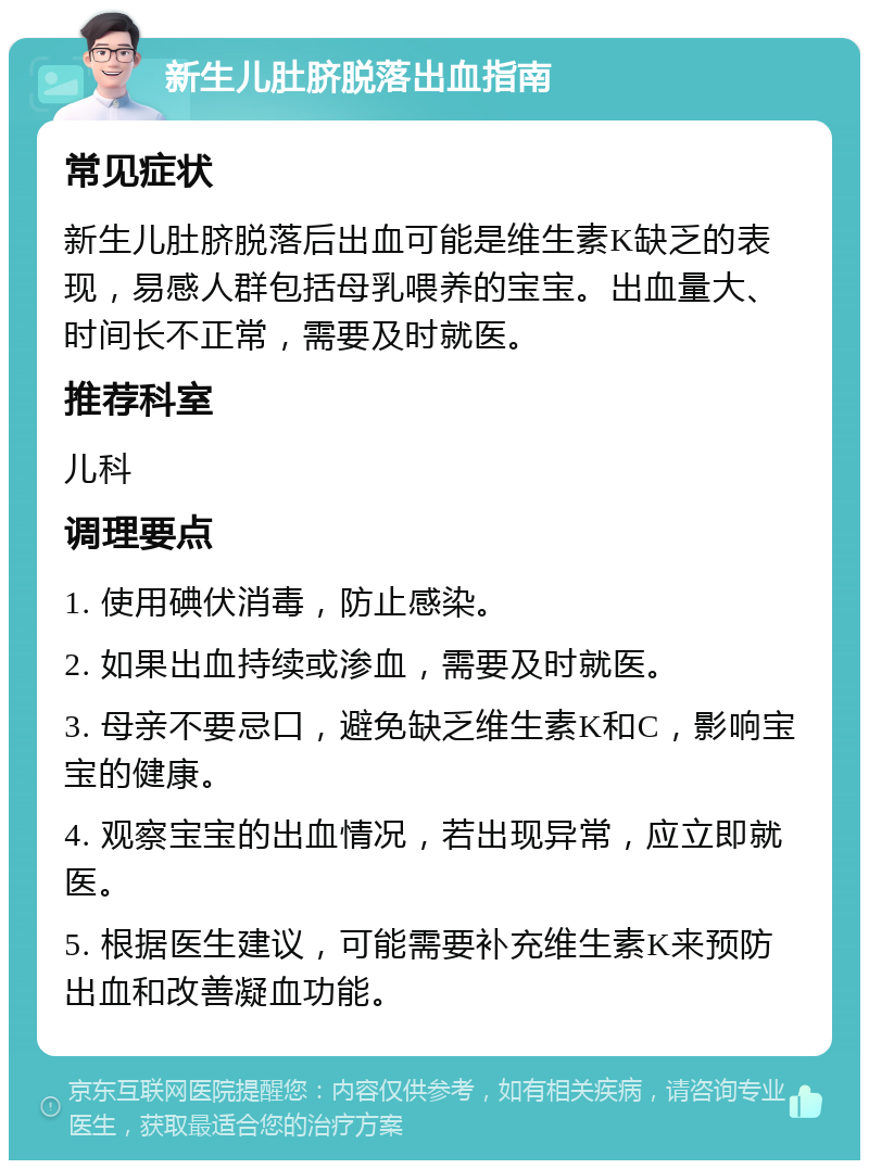 新生儿肚脐脱落出血指南 常见症状 新生儿肚脐脱落后出血可能是维生素K缺乏的表现，易感人群包括母乳喂养的宝宝。出血量大、时间长不正常，需要及时就医。 推荐科室 儿科 调理要点 1. 使用碘伏消毒，防止感染。 2. 如果出血持续或渗血，需要及时就医。 3. 母亲不要忌口，避免缺乏维生素K和C，影响宝宝的健康。 4. 观察宝宝的出血情况，若出现异常，应立即就医。 5. 根据医生建议，可能需要补充维生素K来预防出血和改善凝血功能。