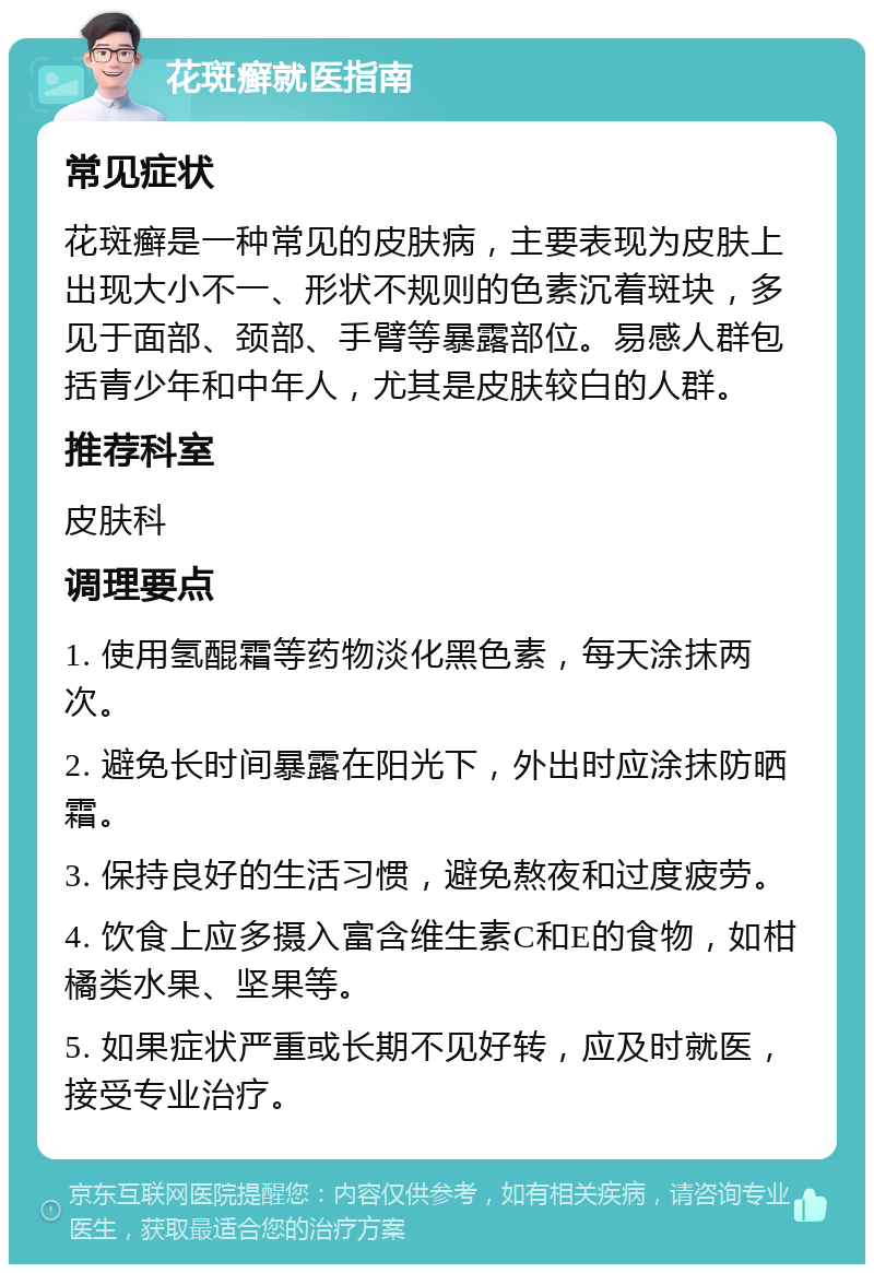 花斑癣就医指南 常见症状 花斑癣是一种常见的皮肤病，主要表现为皮肤上出现大小不一、形状不规则的色素沉着斑块，多见于面部、颈部、手臂等暴露部位。易感人群包括青少年和中年人，尤其是皮肤较白的人群。 推荐科室 皮肤科 调理要点 1. 使用氢醌霜等药物淡化黑色素，每天涂抹两次。 2. 避免长时间暴露在阳光下，外出时应涂抹防晒霜。 3. 保持良好的生活习惯，避免熬夜和过度疲劳。 4. 饮食上应多摄入富含维生素C和E的食物，如柑橘类水果、坚果等。 5. 如果症状严重或长期不见好转，应及时就医，接受专业治疗。