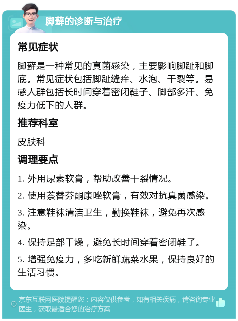 脚藓的诊断与治疗 常见症状 脚藓是一种常见的真菌感染，主要影响脚趾和脚底。常见症状包括脚趾缝痒、水泡、干裂等。易感人群包括长时间穿着密闭鞋子、脚部多汗、免疫力低下的人群。 推荐科室 皮肤科 调理要点 1. 外用尿素软膏，帮助改善干裂情况。 2. 使用萘替芬酮康唑软膏，有效对抗真菌感染。 3. 注意鞋袜清洁卫生，勤换鞋袜，避免再次感染。 4. 保持足部干燥，避免长时间穿着密闭鞋子。 5. 增强免疫力，多吃新鲜蔬菜水果，保持良好的生活习惯。