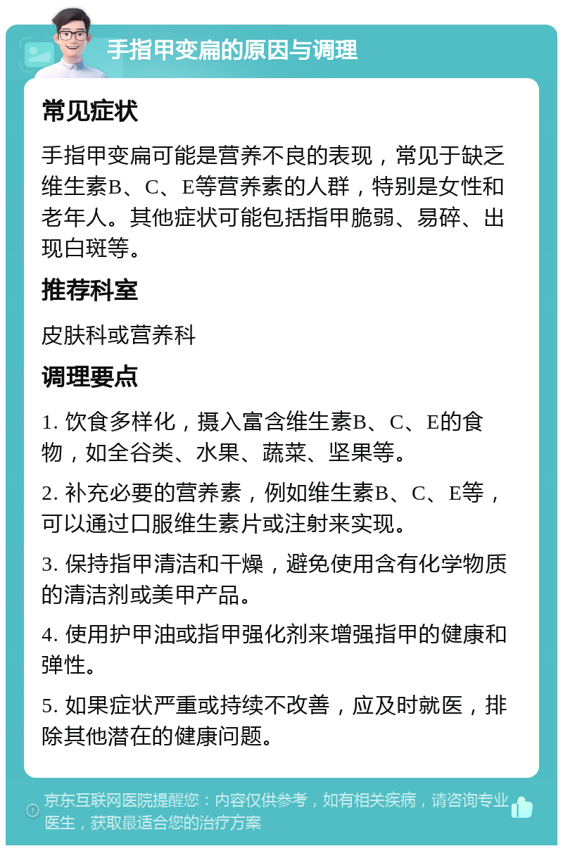 手指甲变扁的原因与调理 常见症状 手指甲变扁可能是营养不良的表现，常见于缺乏维生素B、C、E等营养素的人群，特别是女性和老年人。其他症状可能包括指甲脆弱、易碎、出现白斑等。 推荐科室 皮肤科或营养科 调理要点 1. 饮食多样化，摄入富含维生素B、C、E的食物，如全谷类、水果、蔬菜、坚果等。 2. 补充必要的营养素，例如维生素B、C、E等，可以通过口服维生素片或注射来实现。 3. 保持指甲清洁和干燥，避免使用含有化学物质的清洁剂或美甲产品。 4. 使用护甲油或指甲强化剂来增强指甲的健康和弹性。 5. 如果症状严重或持续不改善，应及时就医，排除其他潜在的健康问题。