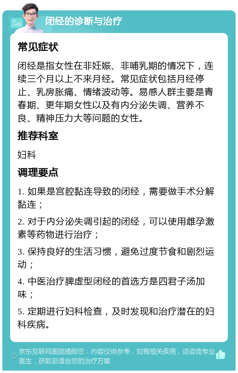 闭经的诊断与治疗 常见症状 闭经是指女性在非妊娠、非哺乳期的情况下，连续三个月以上不来月经。常见症状包括月经停止、乳房胀痛、情绪波动等。易感人群主要是青春期、更年期女性以及有内分泌失调、营养不良、精神压力大等问题的女性。 推荐科室 妇科 调理要点 1. 如果是宫腔黏连导致的闭经，需要做手术分解黏连； 2. 对于内分泌失调引起的闭经，可以使用雌孕激素等药物进行治疗； 3. 保持良好的生活习惯，避免过度节食和剧烈运动； 4. 中医治疗脾虚型闭经的首选方是四君子汤加味； 5. 定期进行妇科检查，及时发现和治疗潜在的妇科疾病。