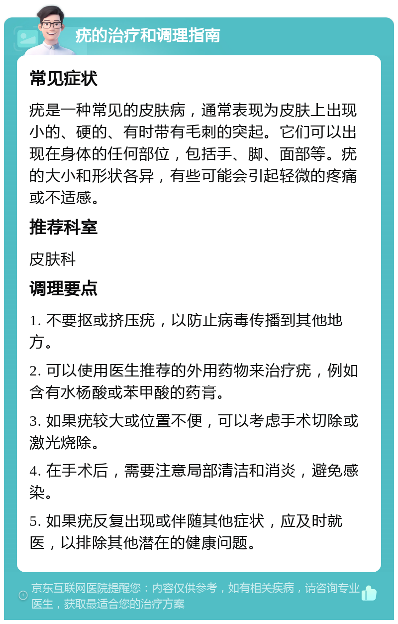 疣的治疗和调理指南 常见症状 疣是一种常见的皮肤病，通常表现为皮肤上出现小的、硬的、有时带有毛刺的突起。它们可以出现在身体的任何部位，包括手、脚、面部等。疣的大小和形状各异，有些可能会引起轻微的疼痛或不适感。 推荐科室 皮肤科 调理要点 1. 不要抠或挤压疣，以防止病毒传播到其他地方。 2. 可以使用医生推荐的外用药物来治疗疣，例如含有水杨酸或苯甲酸的药膏。 3. 如果疣较大或位置不便，可以考虑手术切除或激光烧除。 4. 在手术后，需要注意局部清洁和消炎，避免感染。 5. 如果疣反复出现或伴随其他症状，应及时就医，以排除其他潜在的健康问题。