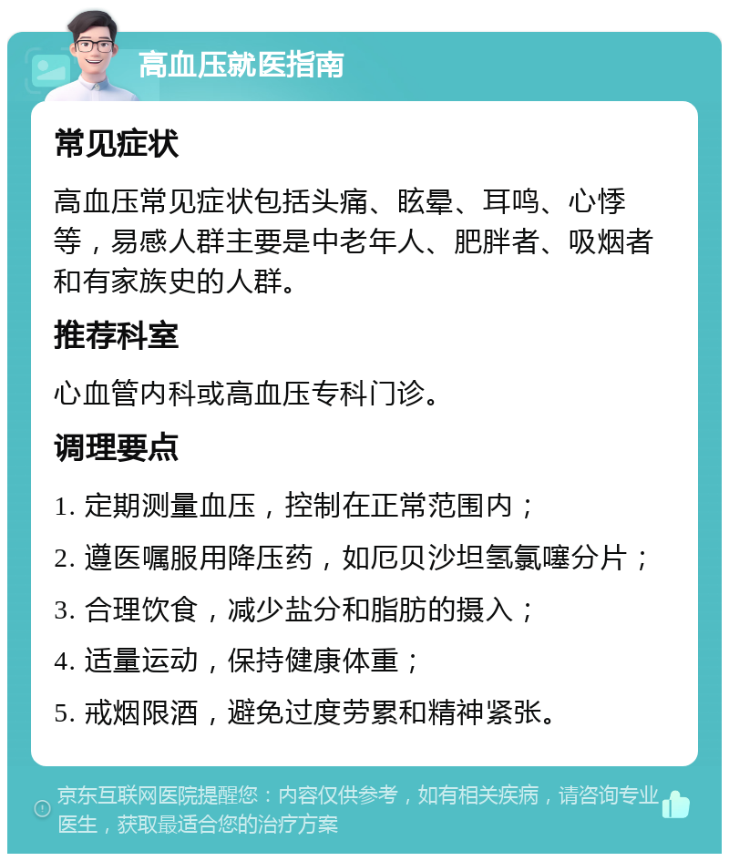 高血压就医指南 常见症状 高血压常见症状包括头痛、眩晕、耳鸣、心悸等，易感人群主要是中老年人、肥胖者、吸烟者和有家族史的人群。 推荐科室 心血管内科或高血压专科门诊。 调理要点 1. 定期测量血压，控制在正常范围内； 2. 遵医嘱服用降压药，如厄贝沙坦氢氯噻分片； 3. 合理饮食，减少盐分和脂肪的摄入； 4. 适量运动，保持健康体重； 5. 戒烟限酒，避免过度劳累和精神紧张。