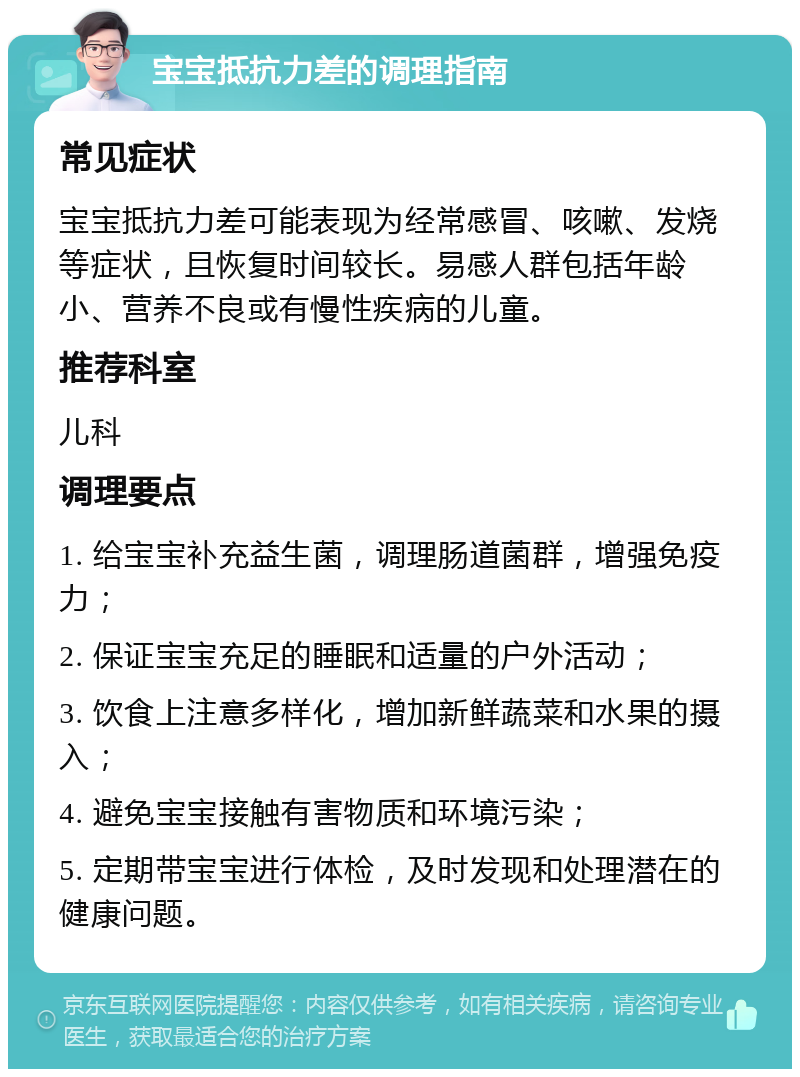 宝宝抵抗力差的调理指南 常见症状 宝宝抵抗力差可能表现为经常感冒、咳嗽、发烧等症状，且恢复时间较长。易感人群包括年龄小、营养不良或有慢性疾病的儿童。 推荐科室 儿科 调理要点 1. 给宝宝补充益生菌，调理肠道菌群，增强免疫力； 2. 保证宝宝充足的睡眠和适量的户外活动； 3. 饮食上注意多样化，增加新鲜蔬菜和水果的摄入； 4. 避免宝宝接触有害物质和环境污染； 5. 定期带宝宝进行体检，及时发现和处理潜在的健康问题。