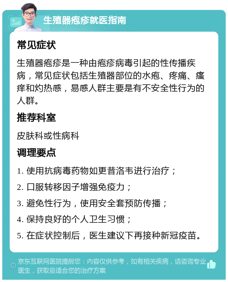 生殖器疱疹就医指南 常见症状 生殖器疱疹是一种由疱疹病毒引起的性传播疾病，常见症状包括生殖器部位的水疱、疼痛、瘙痒和灼热感，易感人群主要是有不安全性行为的人群。 推荐科室 皮肤科或性病科 调理要点 1. 使用抗病毒药物如更昔洛韦进行治疗； 2. 口服转移因子增强免疫力； 3. 避免性行为，使用安全套预防传播； 4. 保持良好的个人卫生习惯； 5. 在症状控制后，医生建议下再接种新冠疫苗。