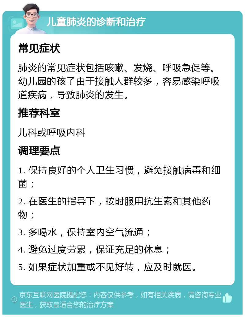 儿童肺炎的诊断和治疗 常见症状 肺炎的常见症状包括咳嗽、发烧、呼吸急促等。幼儿园的孩子由于接触人群较多，容易感染呼吸道疾病，导致肺炎的发生。 推荐科室 儿科或呼吸内科 调理要点 1. 保持良好的个人卫生习惯，避免接触病毒和细菌； 2. 在医生的指导下，按时服用抗生素和其他药物； 3. 多喝水，保持室内空气流通； 4. 避免过度劳累，保证充足的休息； 5. 如果症状加重或不见好转，应及时就医。