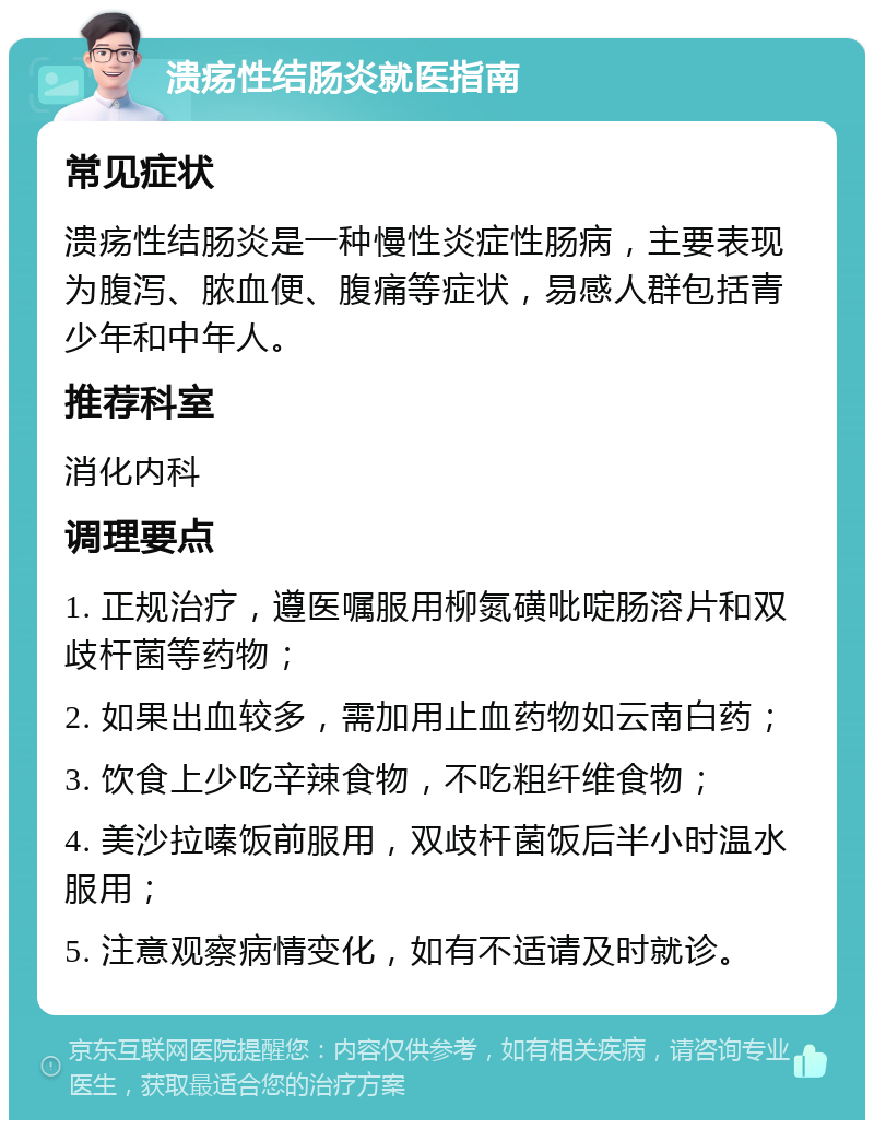 溃疡性结肠炎就医指南 常见症状 溃疡性结肠炎是一种慢性炎症性肠病，主要表现为腹泻、脓血便、腹痛等症状，易感人群包括青少年和中年人。 推荐科室 消化内科 调理要点 1. 正规治疗，遵医嘱服用柳氮磺吡啶肠溶片和双歧杆菌等药物； 2. 如果出血较多，需加用止血药物如云南白药； 3. 饮食上少吃辛辣食物，不吃粗纤维食物； 4. 美沙拉嗪饭前服用，双歧杆菌饭后半小时温水服用； 5. 注意观察病情变化，如有不适请及时就诊。