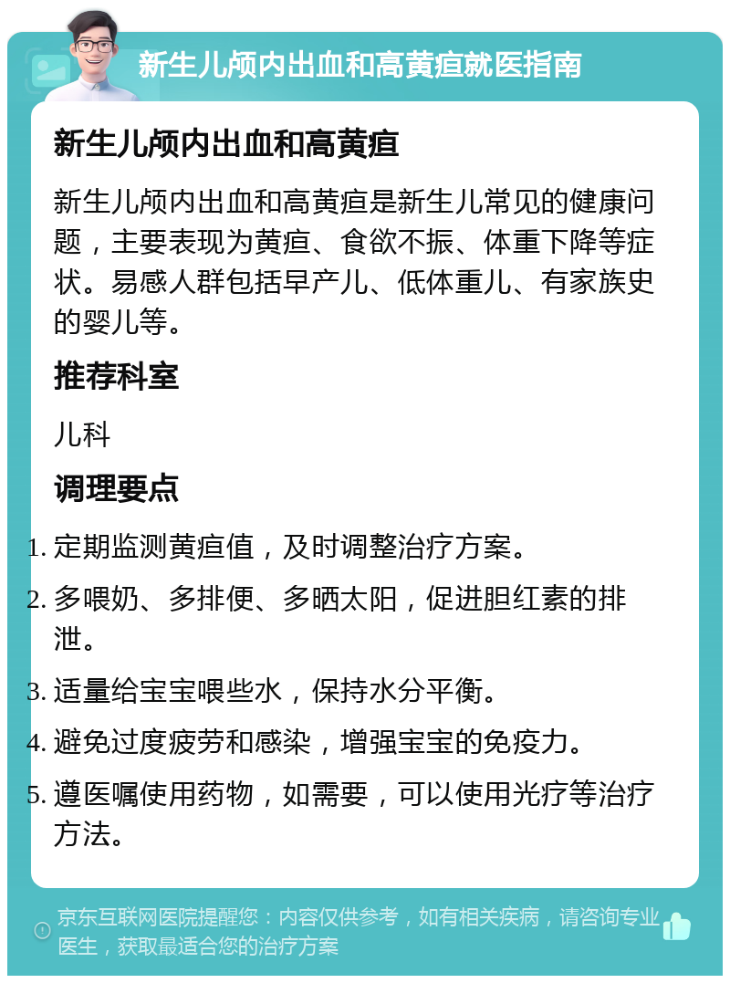 新生儿颅内出血和高黄疸就医指南 新生儿颅内出血和高黄疸 新生儿颅内出血和高黄疸是新生儿常见的健康问题，主要表现为黄疸、食欲不振、体重下降等症状。易感人群包括早产儿、低体重儿、有家族史的婴儿等。 推荐科室 儿科 调理要点 定期监测黄疸值，及时调整治疗方案。 多喂奶、多排便、多晒太阳，促进胆红素的排泄。 适量给宝宝喂些水，保持水分平衡。 避免过度疲劳和感染，增强宝宝的免疫力。 遵医嘱使用药物，如需要，可以使用光疗等治疗方法。