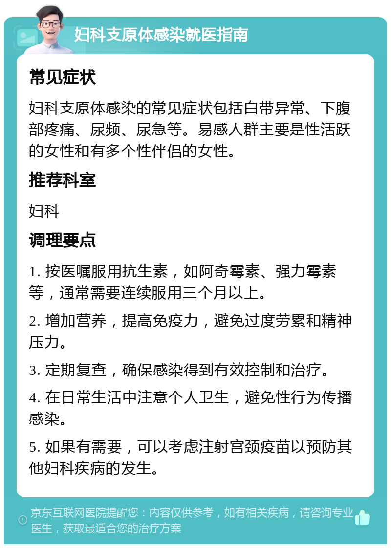 妇科支原体感染就医指南 常见症状 妇科支原体感染的常见症状包括白带异常、下腹部疼痛、尿频、尿急等。易感人群主要是性活跃的女性和有多个性伴侣的女性。 推荐科室 妇科 调理要点 1. 按医嘱服用抗生素，如阿奇霉素、强力霉素等，通常需要连续服用三个月以上。 2. 增加营养，提高免疫力，避免过度劳累和精神压力。 3. 定期复查，确保感染得到有效控制和治疗。 4. 在日常生活中注意个人卫生，避免性行为传播感染。 5. 如果有需要，可以考虑注射宫颈疫苗以预防其他妇科疾病的发生。