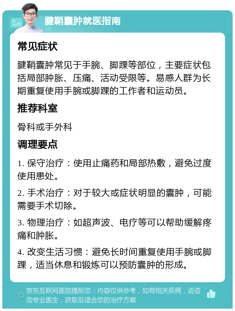 腱鞘囊肿就医指南 常见症状 腱鞘囊肿常见于手腕、脚踝等部位，主要症状包括局部肿胀、压痛、活动受限等。易感人群为长期重复使用手腕或脚踝的工作者和运动员。 推荐科室 骨科或手外科 调理要点 1. 保守治疗：使用止痛药和局部热敷，避免过度使用患处。 2. 手术治疗：对于较大或症状明显的囊肿，可能需要手术切除。 3. 物理治疗：如超声波、电疗等可以帮助缓解疼痛和肿胀。 4. 改变生活习惯：避免长时间重复使用手腕或脚踝，适当休息和锻炼可以预防囊肿的形成。