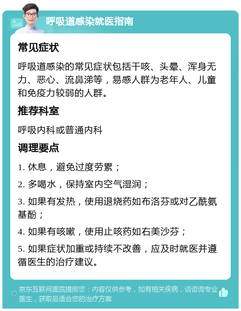 呼吸道感染就医指南 常见症状 呼吸道感染的常见症状包括干咳、头晕、浑身无力、恶心、流鼻涕等，易感人群为老年人、儿童和免疫力较弱的人群。 推荐科室 呼吸内科或普通内科 调理要点 1. 休息，避免过度劳累； 2. 多喝水，保持室内空气湿润； 3. 如果有发热，使用退烧药如布洛芬或对乙酰氨基酚； 4. 如果有咳嗽，使用止咳药如右美沙芬； 5. 如果症状加重或持续不改善，应及时就医并遵循医生的治疗建议。